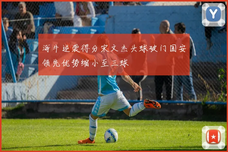海牛逆袭得分宋文杰头球破门国安领先优势缩小至三球