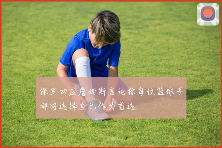 保罗回应詹姆斯言论称每位篮球手都将选择自己作为首选