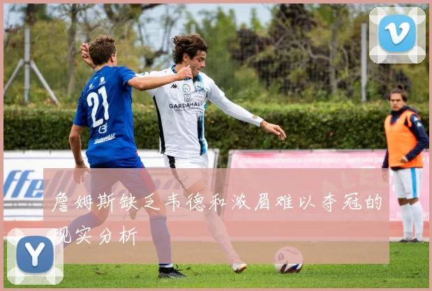 詹姆斯缺乏韦德和浓眉难以夺冠的现实分析