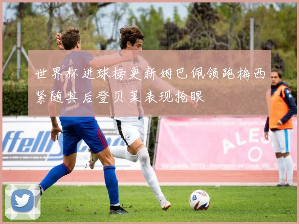 世界杯进球榜更新姆巴佩领跑梅西紧随其后登贝莱表现抢眼
