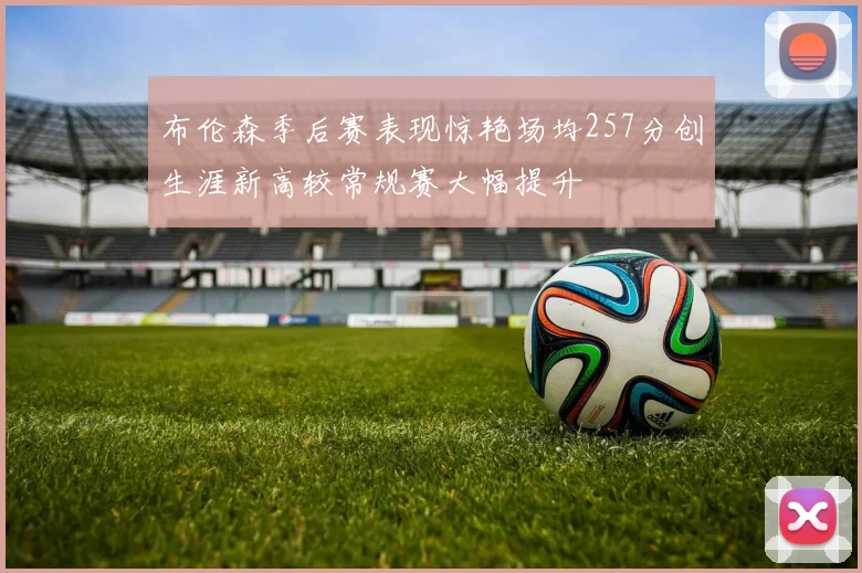 布伦森季后赛表现惊艳场均257分创生涯新高较常规赛大幅提升