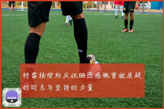 特雷杨续约庆祝晒图感慨曾被质疑的时光与坚持的力量