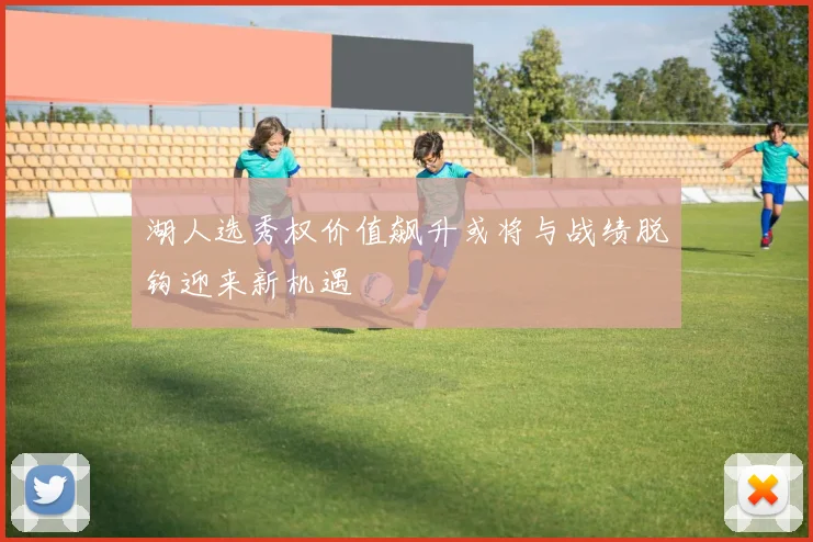 湖人选秀权价值飙升或将与战绩脱钩迎来新机遇