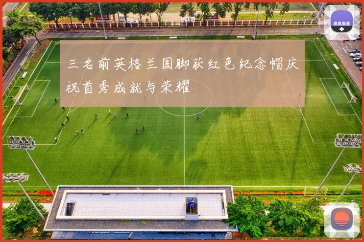 三名前英格兰国脚获红色纪念帽庆祝首秀成就与荣耀