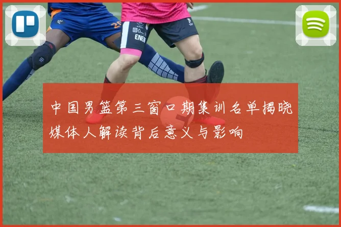 中国男篮第三窗口期集训名单揭晓媒体人解读背后意义与影响