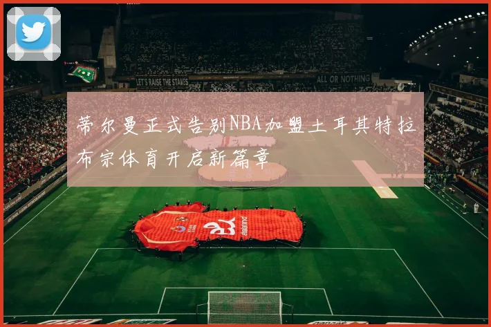 蒂尔曼正式告别NBA加盟土耳其特拉布宗体育开启新篇章