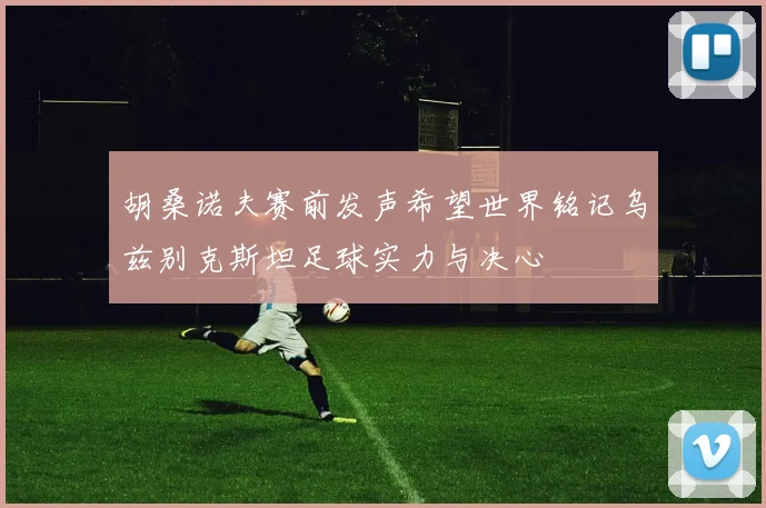 胡桑诺夫赛前发声希望世界铭记乌兹别克斯坦足球实力与决心