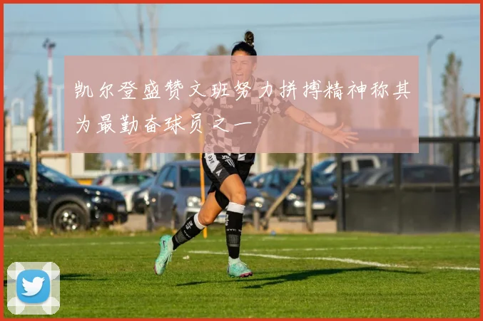 凯尔登盛赞文班努力拼搏精神称其为最勤奋球员之一