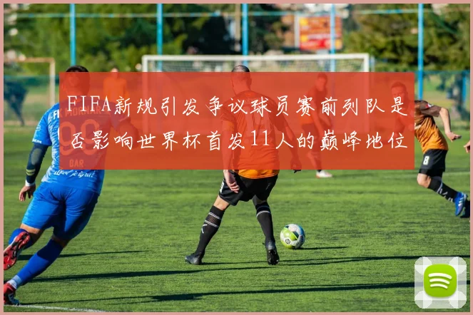 FIFA新规引发争议球员赛前列队是否影响世界杯首发11人的巅峰地位