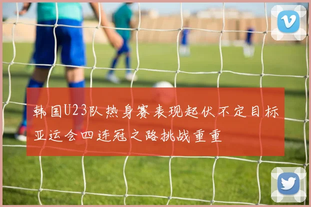 韩国U23队热身赛表现起伏不定目标亚运会四连冠之路挑战重重