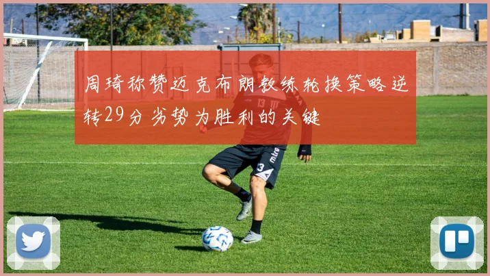 周琦称赞迈克布朗教练轮换策略逆转29分劣势为胜利的关键