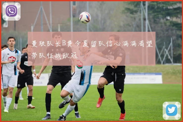 曼联队长B费今夏留队信心满满渴望带队征战欧冠