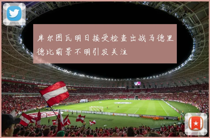 库尔图瓦明日接受检查出战马德里德比前景不明引发关注