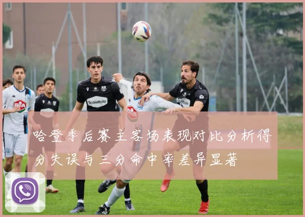 哈登季后赛主客场表现对比分析得分失误与三分命中率差异显著