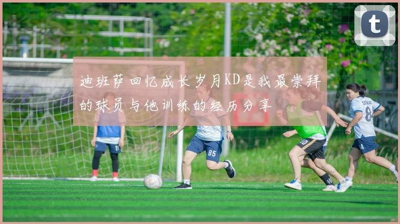 迪班萨回忆成长岁月KD是我最崇拜的球员与他训练的经历分享