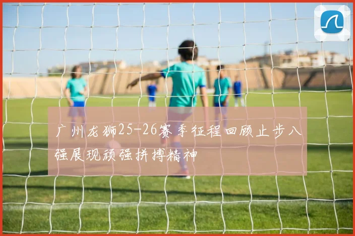 广州龙狮25-26赛季征程回顾止步八强展现顽强拼搏精神