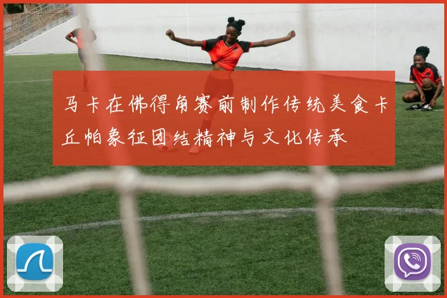 马卡在佛得角赛前制作传统美食卡丘帕象征团结精神与文化传承
