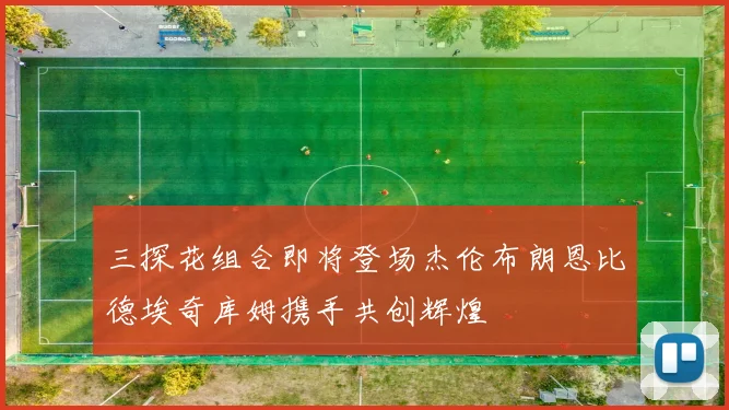 三探花组合即将登场杰伦布朗恩比德埃奇库姆携手共创辉煌